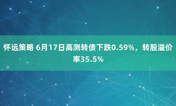 怀远策略 6月17日高测转债下跌0.59%，转股溢价率35.5%