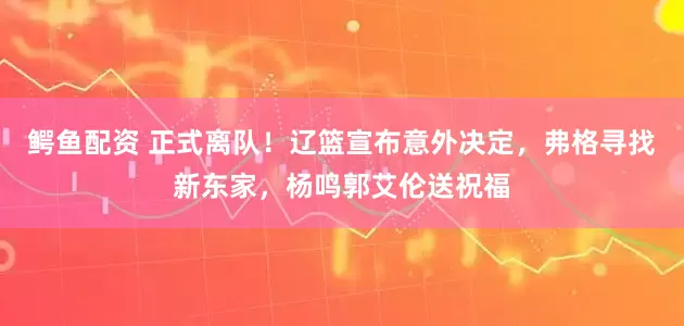 鳄鱼配资 正式离队！辽篮宣布意外决定，弗格寻找新东家，杨鸣郭艾伦送祝福