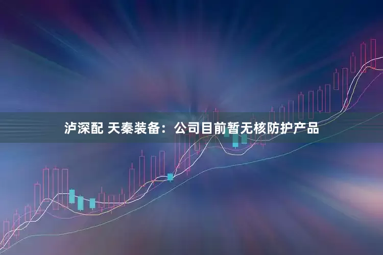 泸深配 天秦装备：公司目前暂无核防护产品