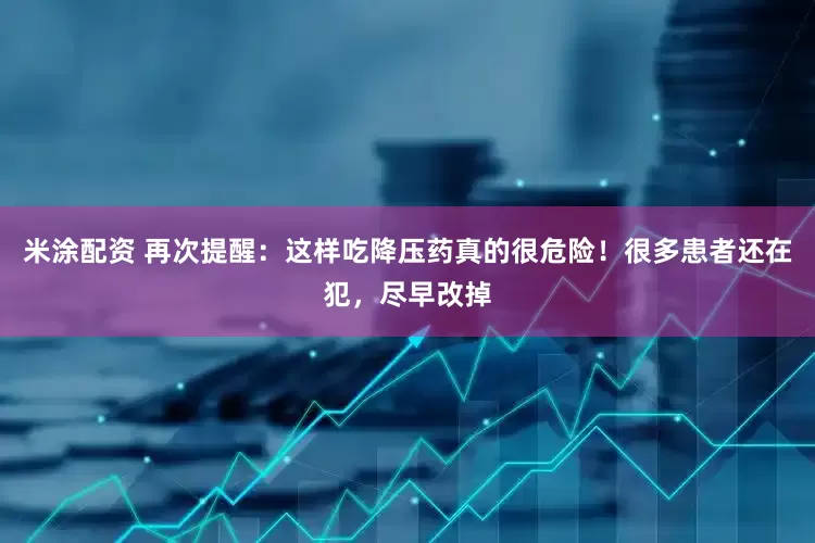 米涂配资 再次提醒：这样吃降压药真的很危险！很多患者还在犯，尽早改掉