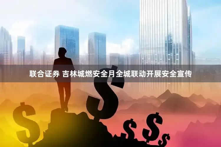 联合证券 吉林城燃安全月全城联动开展安全宣传
