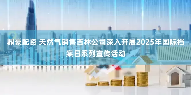 鼎豪配资 天然气销售吉林公司深入开展2025年国际档案日系列宣传活动
