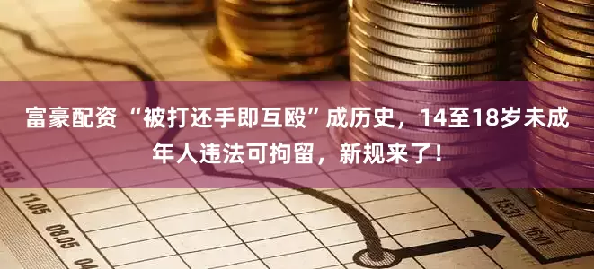 富豪配资 “被打还手即互殴”成历史，14至18岁未成年人违法可拘留，新规来了！
