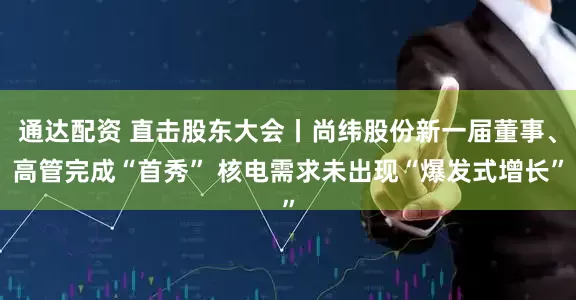 通达配资 直击股东大会丨尚纬股份新一届董事、高管完成“首秀” 核电需求未出现“爆发式增长”
