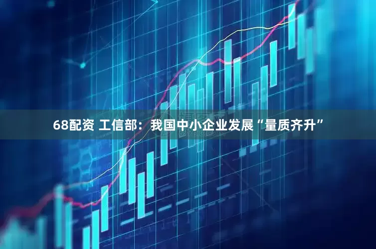 68配资 工信部：我国中小企业发展“量质齐升”