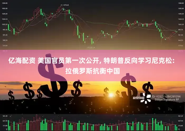 亿海配资 美国官员第一次公开, 特朗普反向学习尼克松: 拉俄罗斯抗衡中国