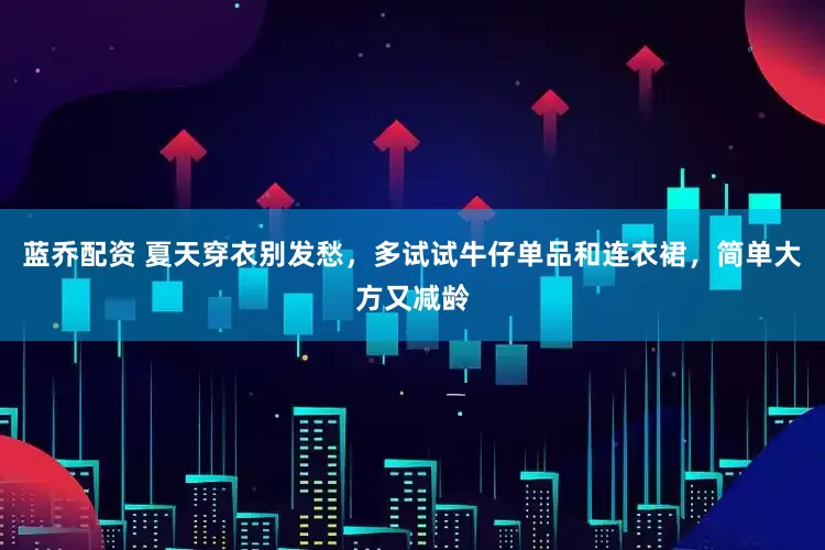 蓝乔配资 夏天穿衣别发愁，多试试牛仔单品和连衣裙，简单大方又减龄