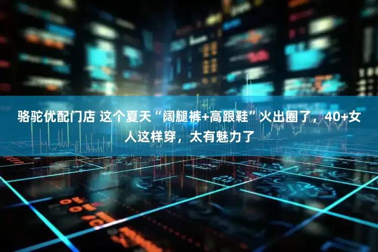 骆驼优配门店 这个夏天“阔腿裤+高跟鞋”火出圈了，40+女人这样穿，太有魅力了
