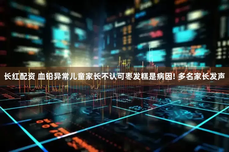 长红配资 血铅异常儿童家长不认可枣发糕是病因! 多名家长发声