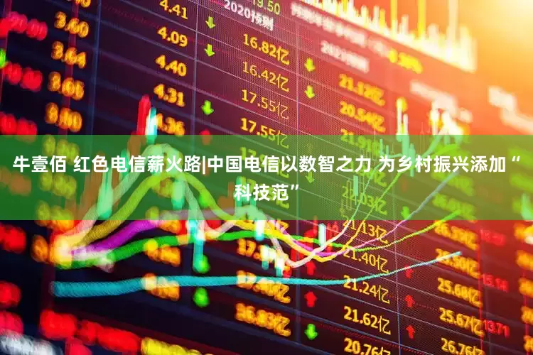 牛壹佰 红色电信薪火路|中国电信以数智之力 为乡村振兴添加“科技范”