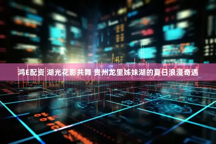 鸿E配资 湖光花影共舞 贵州龙里姊妹湖的夏日浪漫奇遇