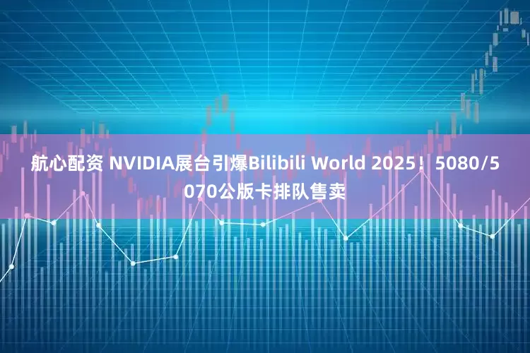 航心配资 NVIDIA展台引爆Bilibili World 2025！5080/5070公版卡排队售卖