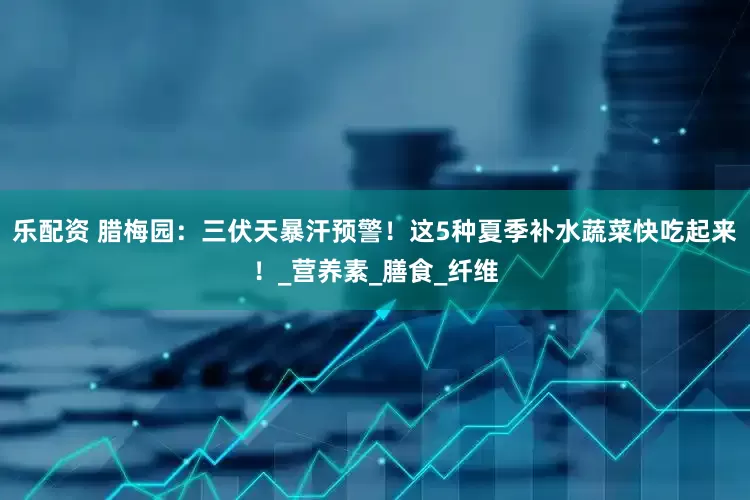 乐配资 腊梅园：三伏天暴汗预警！这5种夏季补水蔬菜快吃起来！_营养素_膳食_纤维