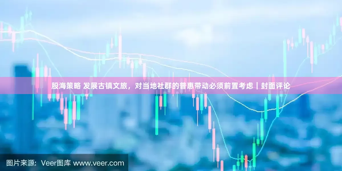 股海策略 发展古镇文旅，对当地社群的普惠带动必须前置考虑｜封面评论