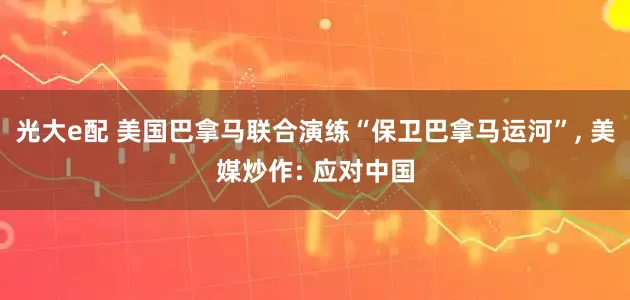 光大e配 美国巴拿马联合演练“保卫巴拿马运河”, 美媒炒作: 应对中国