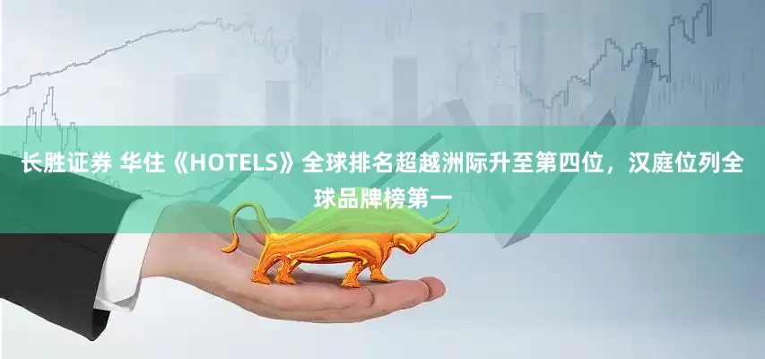 长胜证券 华住《HOTELS》全球排名超越洲际升至第四位，汉庭位列全球品牌榜第一