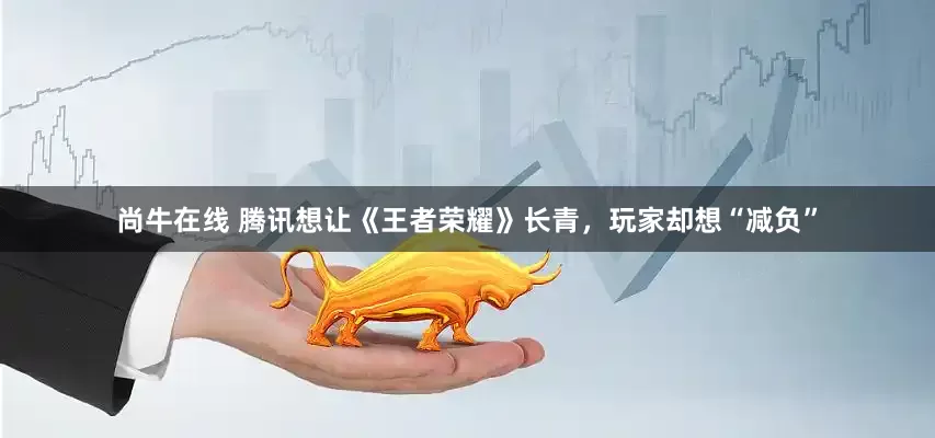 尚牛在线 腾讯想让《王者荣耀》长青，玩家却想“减负”