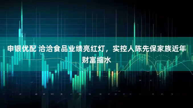 申银优配 洽洽食品业绩亮红灯，实控人陈先保家族近年财富缩水