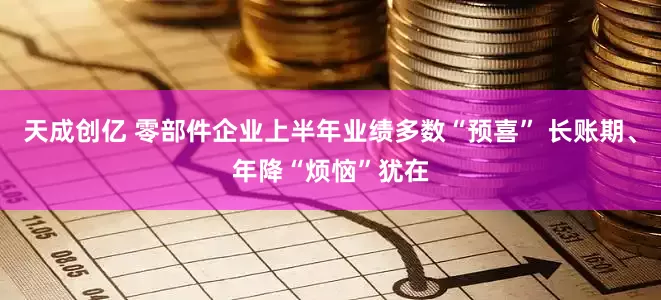 天成创亿 零部件企业上半年业绩多数“预喜” 长账期、年降“烦恼”犹在