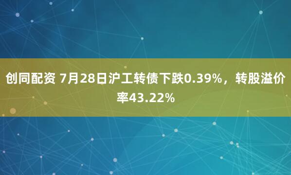 创同配资 7月28日沪工转债下跌0.39%，转股溢价率43.22%