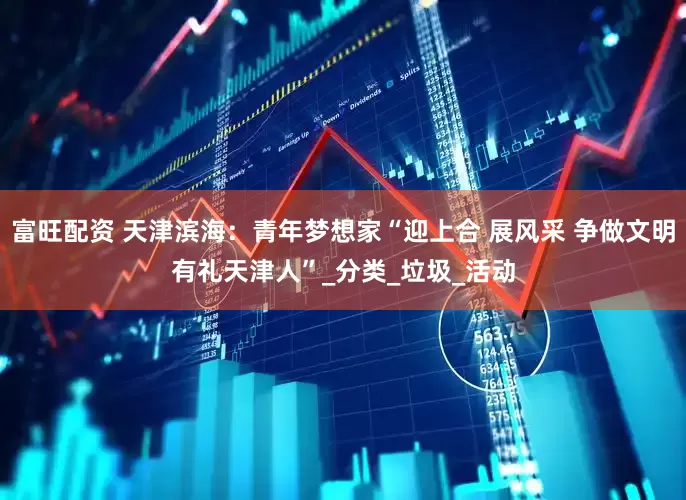 富旺配资 天津滨海：青年梦想家“迎上合 展风采 争做文明有礼天津人”_分类_垃圾_活动