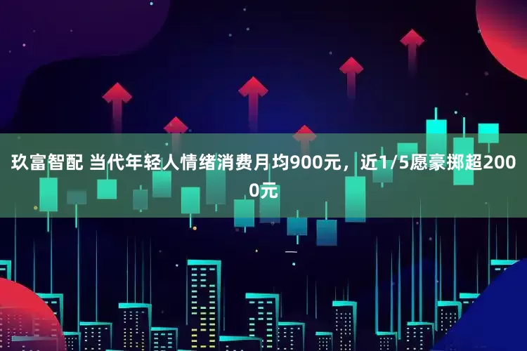 玖富智配 当代年轻人情绪消费月均900元，近1/5愿豪掷超2000元