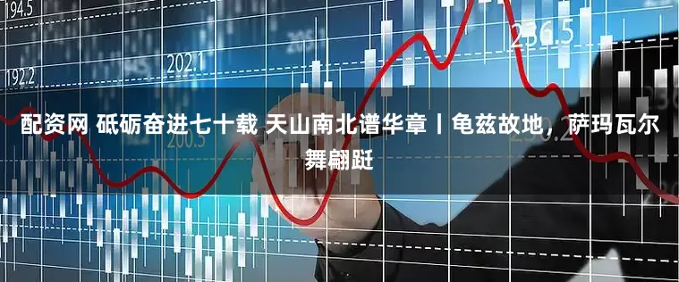 配资网 砥砺奋进七十载 天山南北谱华章丨龟兹故地，萨玛瓦尔舞翩跹