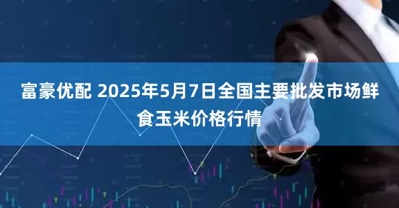富豪优配 2025年5月7日全国主要批发市场鲜食玉米价格行情