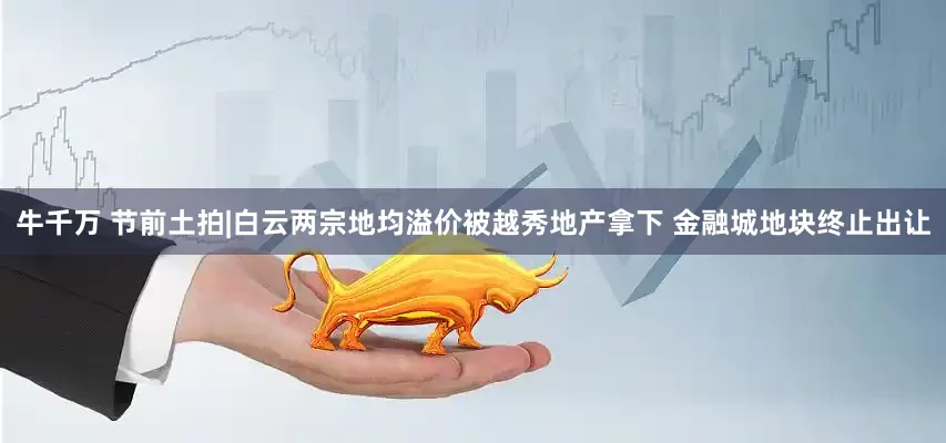 牛千万 节前土拍|白云两宗地均溢价被越秀地产拿下 金融城地块终止出让