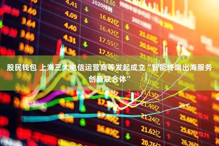 股民钱包 上海三大电信运营商等发起成立“智能终端出海服务创新联合体”