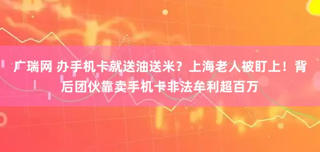 广瑞网 办手机卡就送油送米?上海老人被盯上!背后团伙靠卖手机卡非法牟利超百万