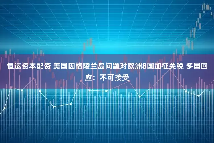 恒运资本配资 美国因格陵兰岛问题对欧洲8国加征关税 多国回应：不可接受