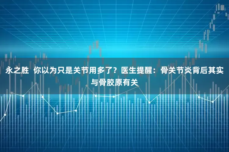 永之胜  你以为只是关节用多了？医生提醒：骨关节炎背后其实与骨胶原有关