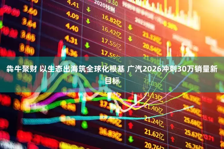 犇牛聚财 以生态出海筑全球化根基 广汽2026冲刺30万销量新目标