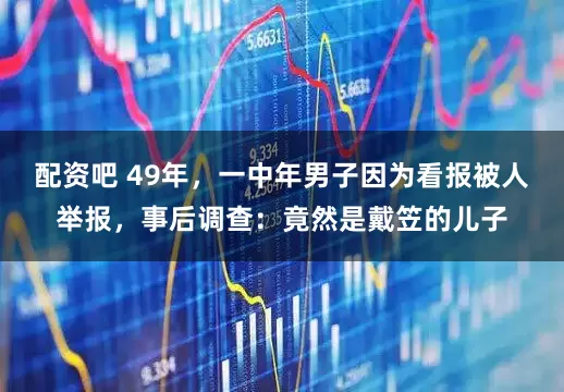 配资吧 49年，一中年男子因为看报被人举报，事后调查：竟然是戴笠的儿子