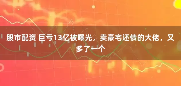 股市配资 巨亏13亿被曝光，卖豪宅还债的大佬，又多了一个