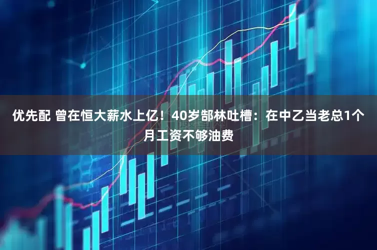 优先配 曾在恒大薪水上亿！40岁郜林吐槽：在中乙当老总1个月工资不够油费
