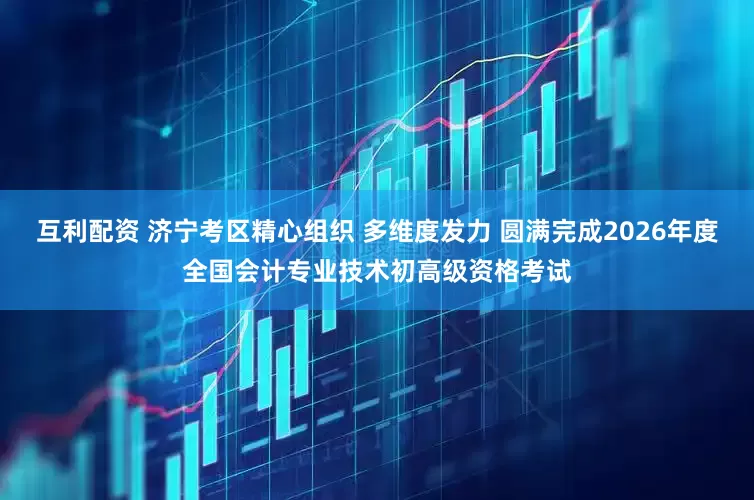 互利配资 济宁考区精心组织 多维度发力 圆满完成2026年度全国会计专业技术初高级资格考试