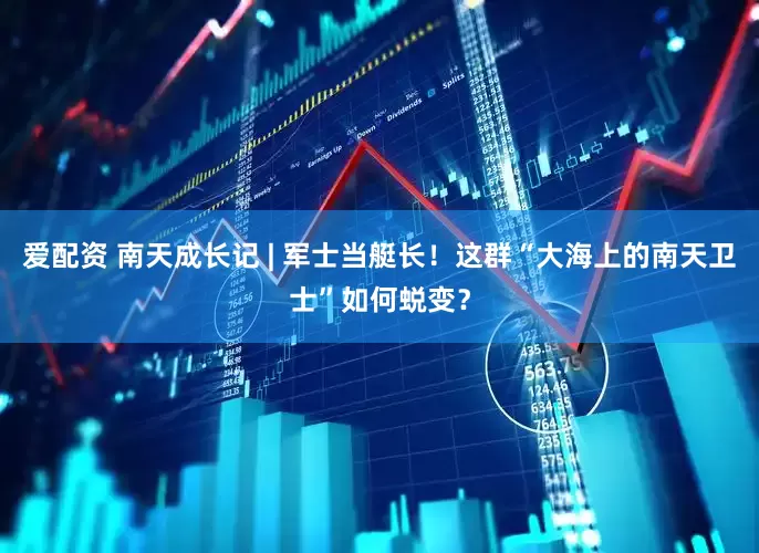 爱配资 南天成长记 | 军士当艇长！这群“大海上的南天卫士”如何蜕变？